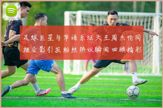 足球巨星与华语乐坛天王周杰伦同框合影引发粉丝热议瞬间回顾精彩时刻