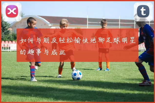 如何与朋友轻松愉快地聊足球明星的趣事与成就