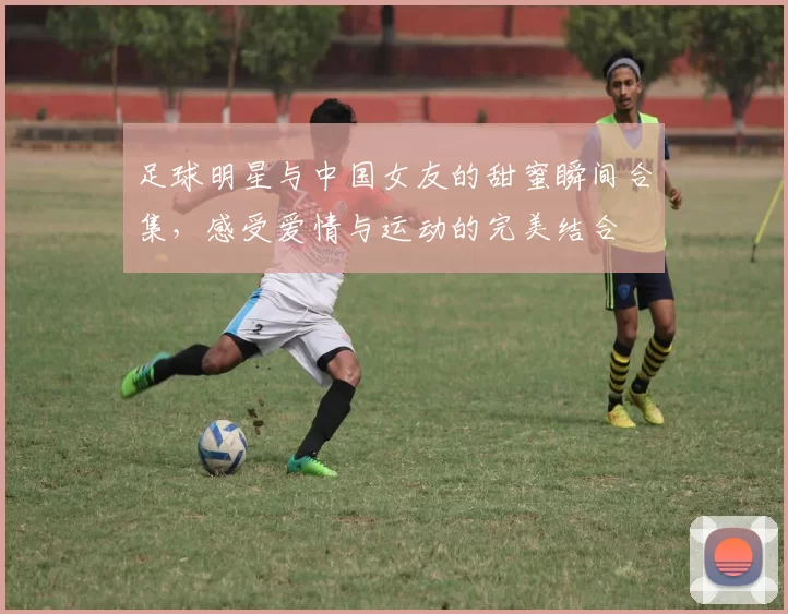 足球明星与中国女友的甜蜜瞬间合集，感受爱情与运动的完美结合