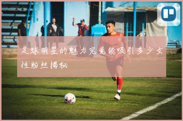足球明星的魅力究竟能吸引多少女性粉丝揭秘