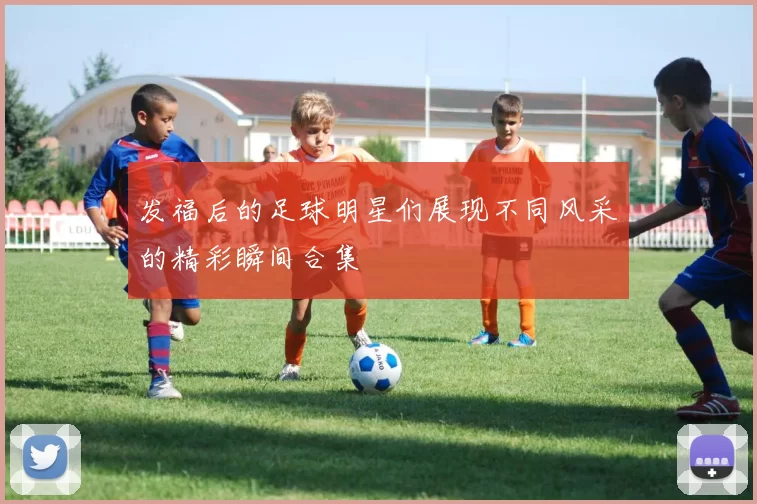 发福后的足球明星们展现不同风采的精彩瞬间合集