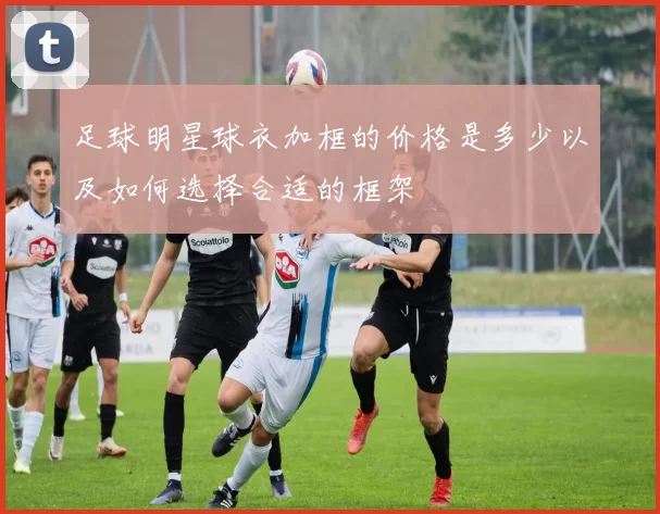 足球明星球衣加框的价格是多少以及如何选择合适的框架