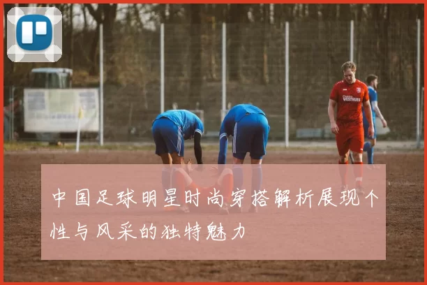 中国足球明星时尚穿搭解析展现个性与风采的独特魅力