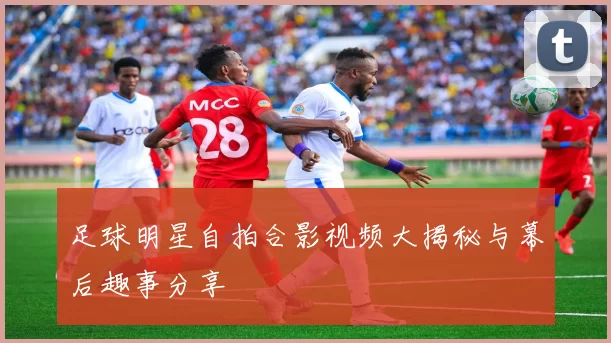 足球明星自拍合影视频大揭秘与幕后趣事分享