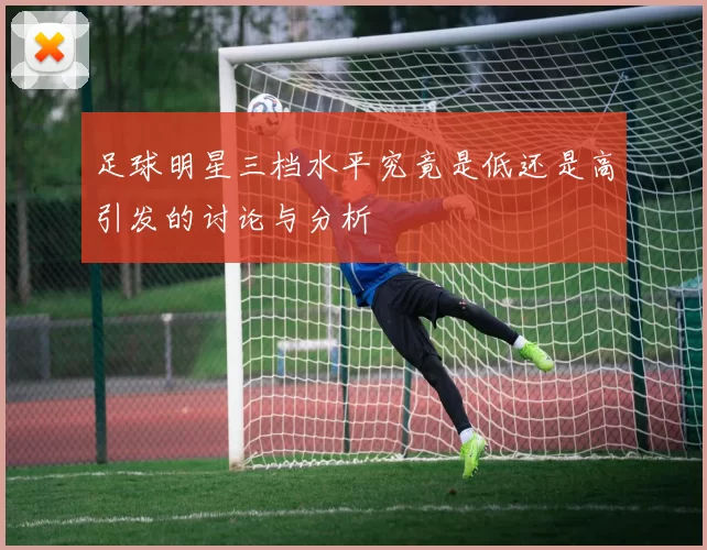 足球明星三档水平究竟是低还是高引发的讨论与分析