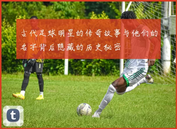 古代足球明星的传奇故事与他们的名字背后隐藏的历史秘密