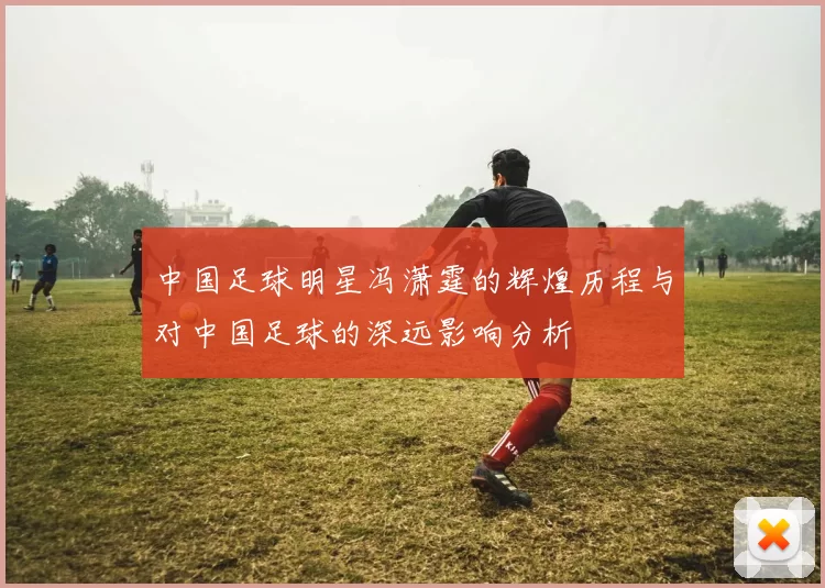 中国足球明星冯潇霆的辉煌历程与对中国足球的深远影响分析
