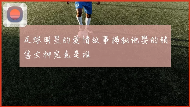 足球明星的爱情故事揭秘他娶的销售女神究竟是谁