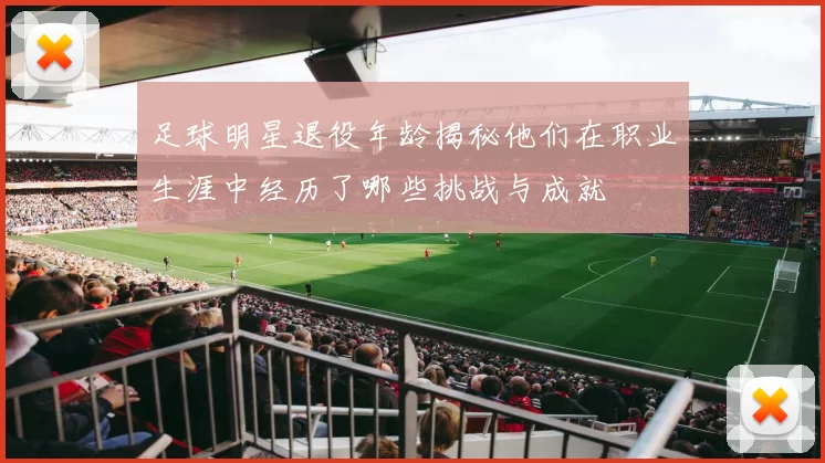 足球明星退役年龄揭秘他们在职业生涯中经历了哪些挑战与成就