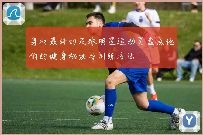 身材最好的足球明星运动员盘点他们的健身秘诀与训练方法