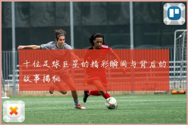 十位足球巨星的精彩瞬间与背后的故事揭秘