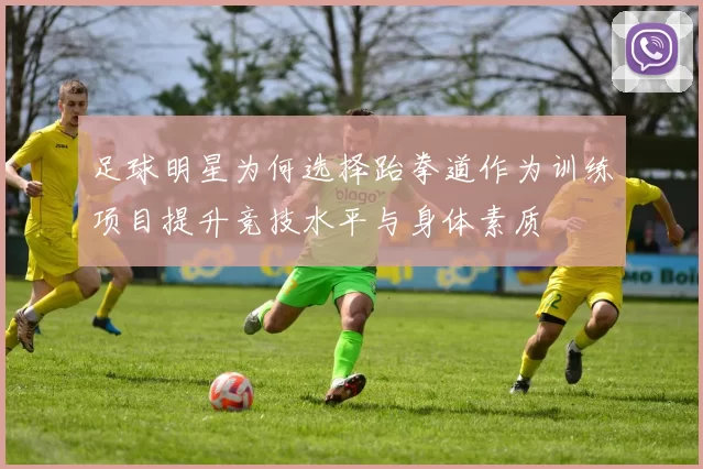 足球明星为何选择跆拳道作为训练项目提升竞技水平与身体素质