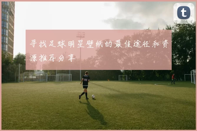 寻找足球明星壁纸的最佳途径和资源推荐分享