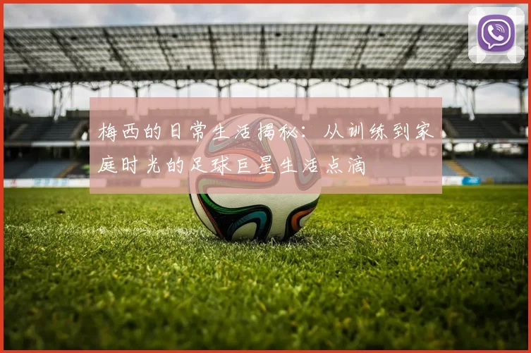 梅西的日常生活揭秘：从训练到家庭时光的足球巨星生活点滴