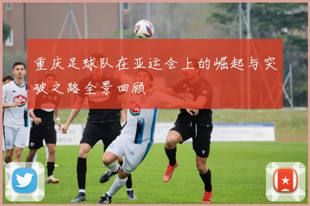重庆足球队在亚运会上的崛起与突破之路全景回顾