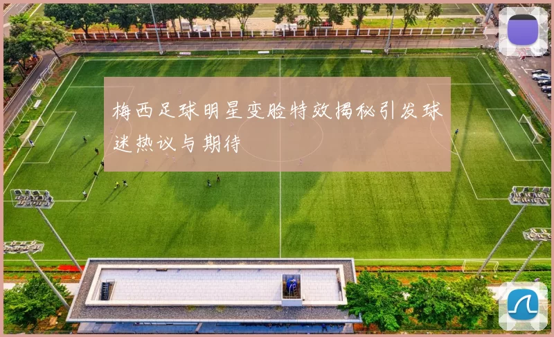 梅西足球明星变脸特效揭秘引发球迷热议与期待