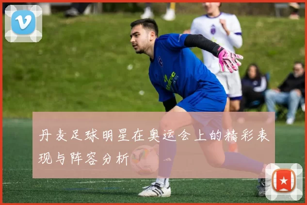 丹麦足球明星在奥运会上的精彩表现与阵容分析