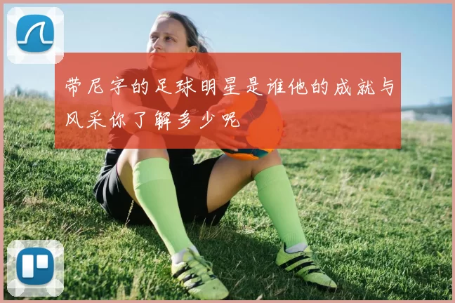 带尼字的足球明星是谁他的成就与风采你了解多少呢
