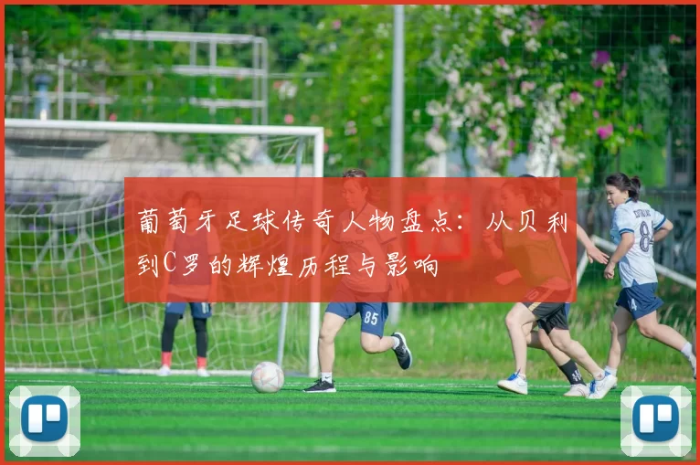 葡萄牙足球传奇人物盘点：从贝利到C罗的辉煌历程与影响