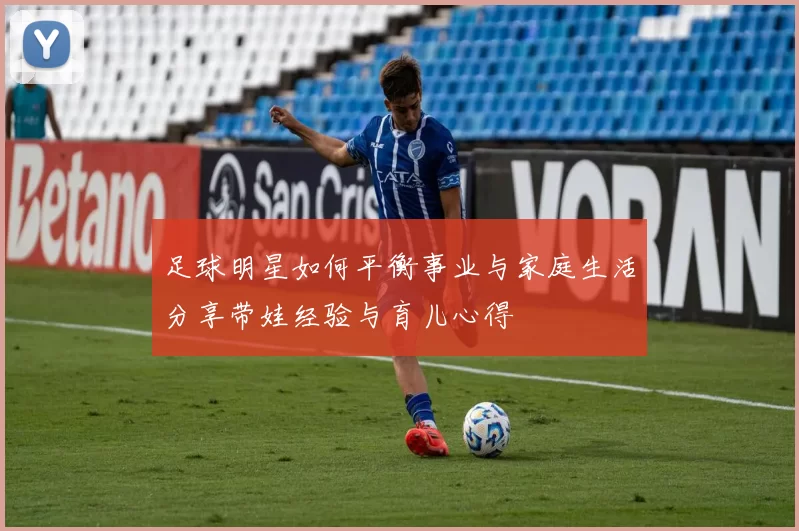 足球明星如何平衡事业与家庭生活分享带娃经验与育儿心得