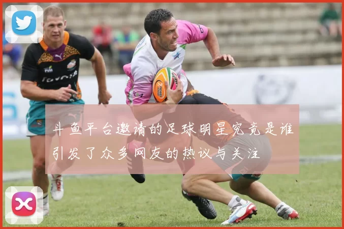 斗鱼平台邀请的足球明星究竟是谁引发了众多网友的热议与关注