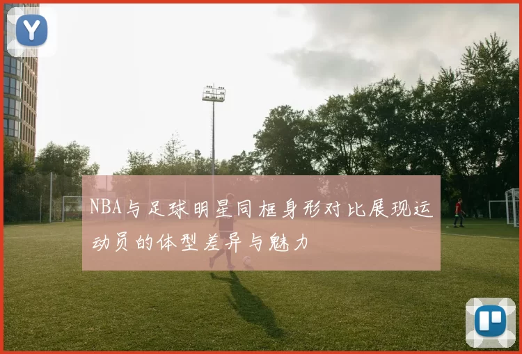 NBA与足球明星同框身形对比展现运动员的体型差异与魅力