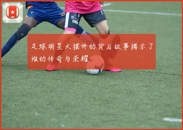 足球明星大摆件的背后故事揭示了谁的传奇与荣耀