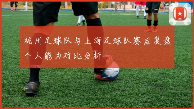 杭州足球队与上海足球队赛后复盘个人能力对比分析