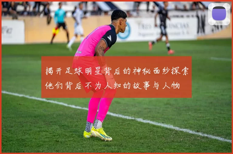 揭开足球明星背后的神秘面纱探索他们背后不为人知的故事与人物
