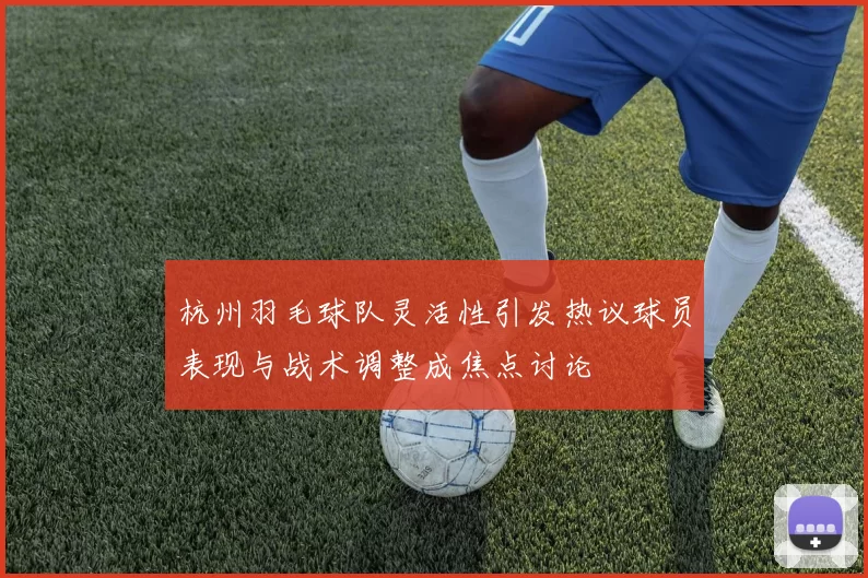 杭州羽毛球队灵活性引发热议球员表现与战术调整成焦点讨论