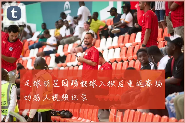 足球明星因踢假球入狱后重返赛场的感人视频记录
