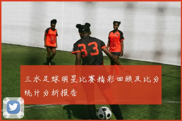 三水足球明星比赛精彩回顾及比分统计分析报告