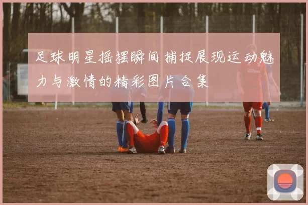 足球明星摇摆瞬间捕捉展现运动魅力与激情的精彩图片合集