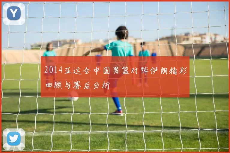 2014亚运会中国男篮对阵伊朗精彩回顾与赛后分析