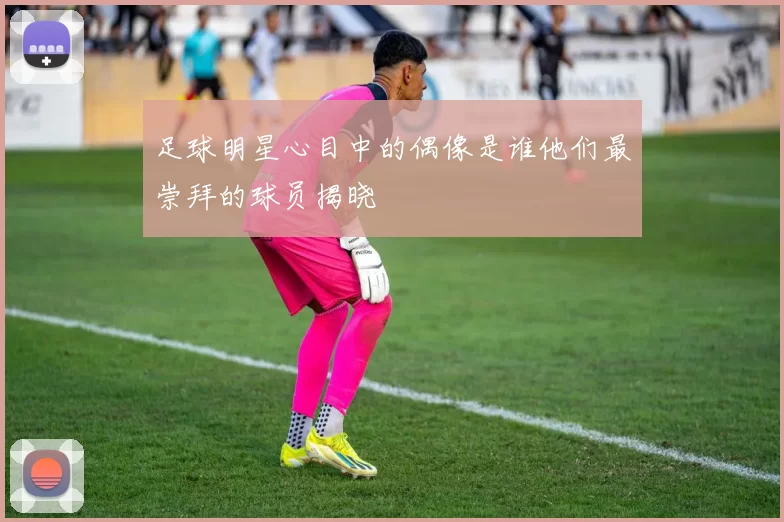 足球明星心目中的偶像是谁他们最崇拜的球员揭晓
