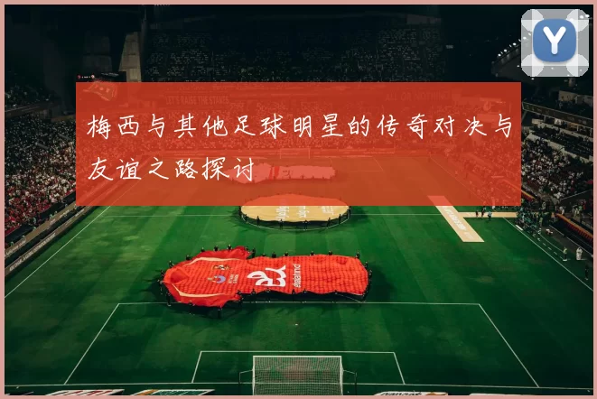 梅西与其他足球明星的传奇对决与友谊之路探讨