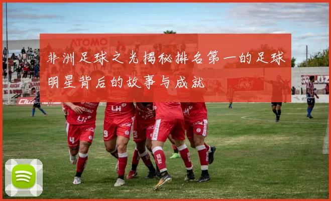 非洲足球之光揭秘排名第一的足球明星背后的故事与成就