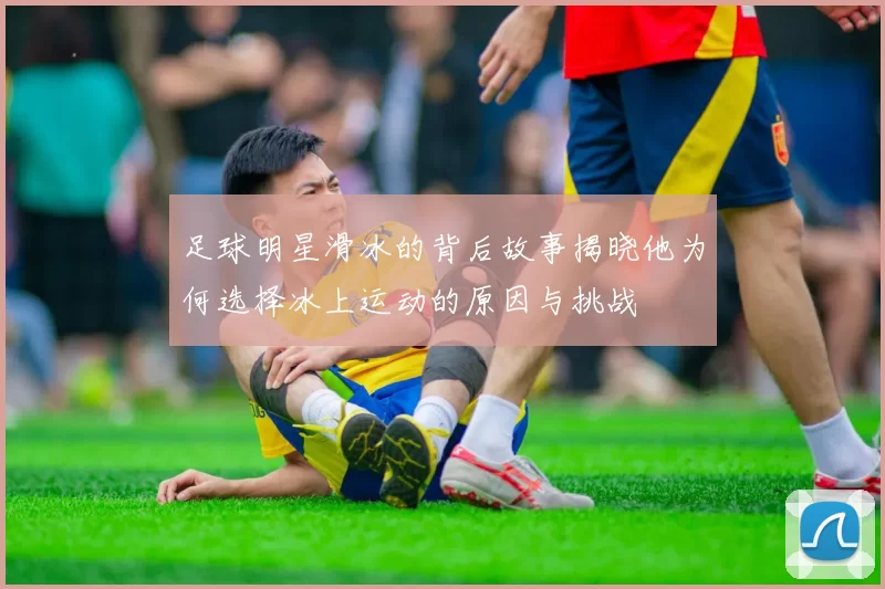 足球明星滑冰的背后故事揭晓他为何选择冰上运动的原因与挑战