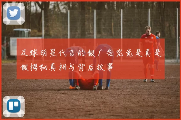 足球明星代言的假广告究竟是真是假揭秘真相与背后故事