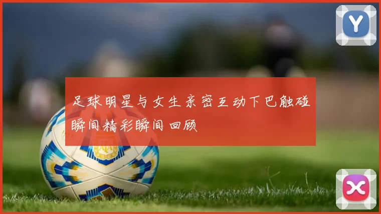 足球明星与女生亲密互动下巴触碰瞬间精彩瞬间回顾