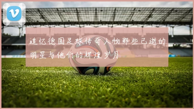 追忆德国足球传奇人物那些已逝的明星与他们的辉煌岁月