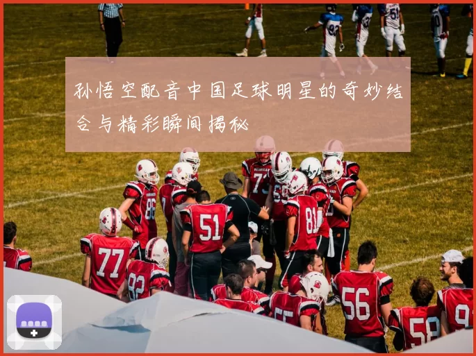 孙悟空配音中国足球明星的奇妙结合与精彩瞬间揭秘