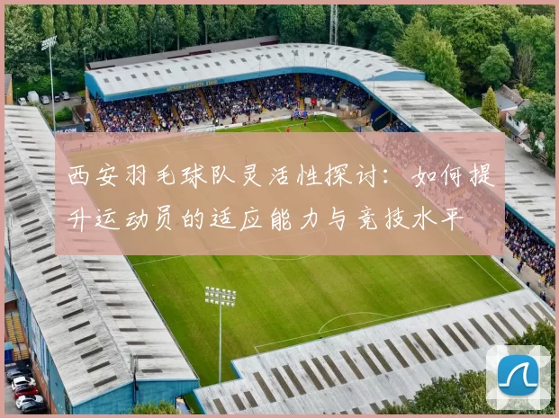 西安羽毛球队灵活性探讨：如何提升运动员的适应能力与竞技水平