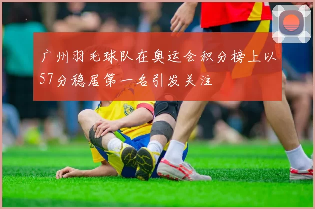 广州羽毛球队在奥运会积分榜上以57分稳居第一名引发关注