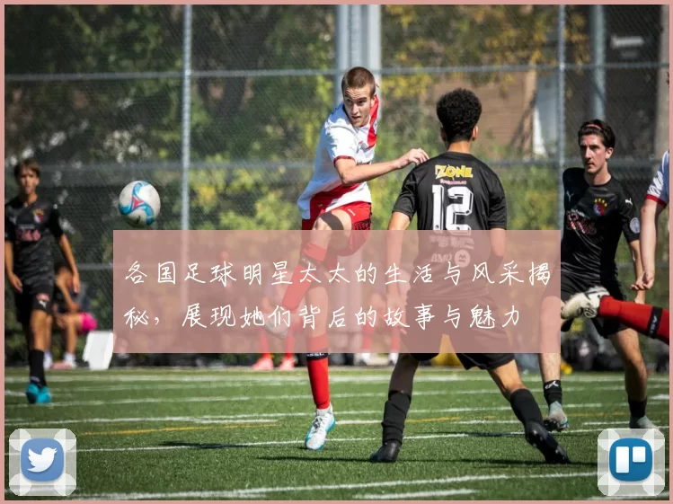 各国足球明星太太的生活与风采揭秘，展现她们背后的故事与魅力