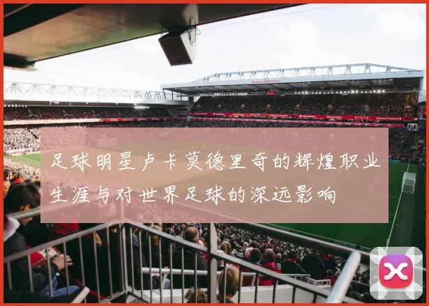 足球明星卢卡莫德里奇的辉煌职业生涯与对世界足球的深远影响
