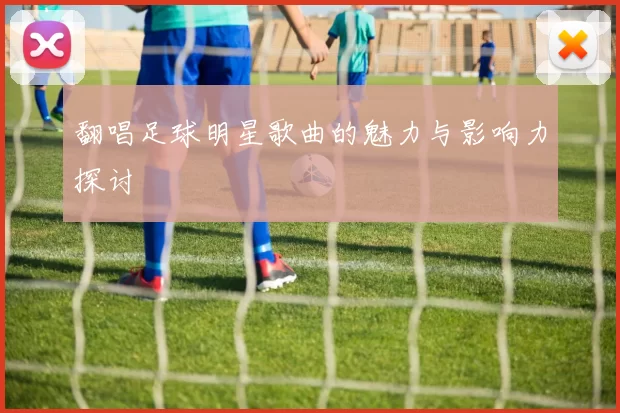 翻唱足球明星歌曲的魅力与影响力探讨