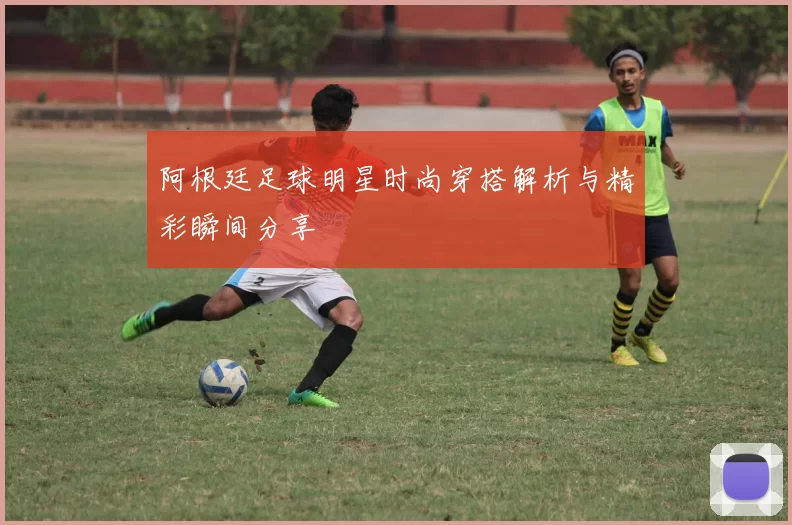 阿根廷足球明星时尚穿搭解析与精彩瞬间分享