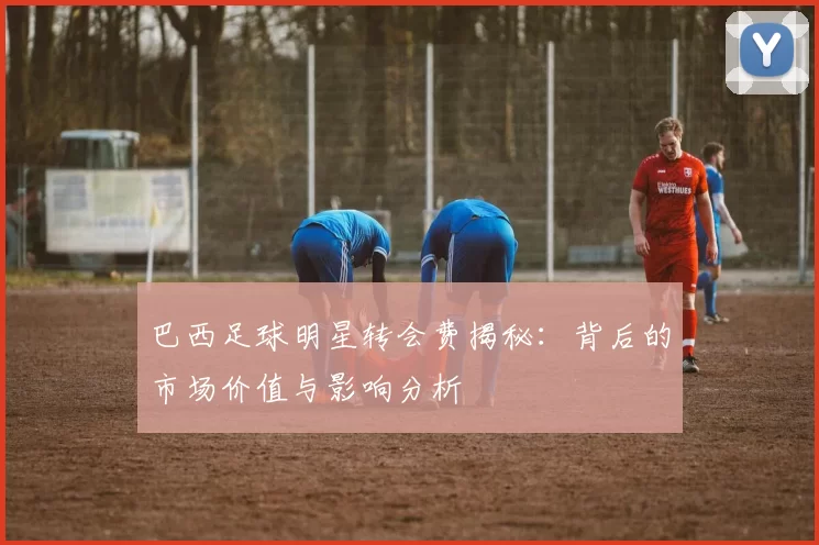 巴西足球明星转会费揭秘：背后的市场价值与影响分析
