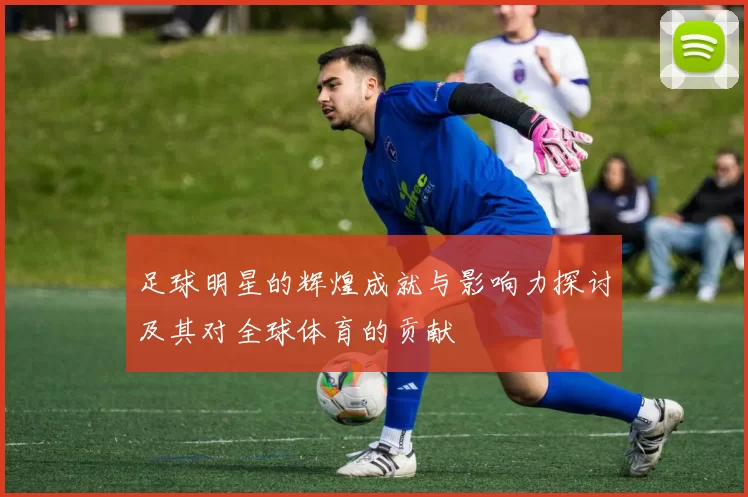 足球明星的辉煌成就与影响力探讨及其对全球体育的贡献